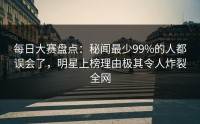 每日大赛盘点：秘闻最少99%的人都误会了，明星上榜理由极其令人炸裂全网
