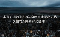 本周丑闻炸裂！p站官网直击揭秘，热议圈内人内幕评论区炸了