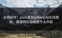 全网疯传！pixiv官网pzhanp站在线更新，震撼网红秘闻细节太炸裂