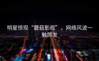 明星惊现“蘑菇影视”，网络风波一触即发