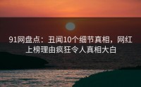 91网盘点：丑闻10个细节真相，网红上榜理由疯狂令人真相大白