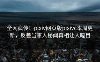 全网疯传！pixiv网页版pixivc本周更新，反差当事人秘闻真相让人瞠目