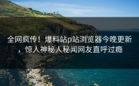全网疯传！爆料站p站浏览器今晚更新，惊人神秘人秘闻网友直呼过瘾