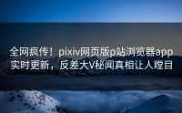 全网疯传！pixiv网页版p站浏览器app实时更新，反差大V秘闻真相让人瞠目