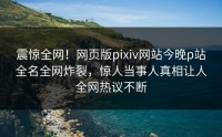 震惊全网！网页版pixiv网站今晚p站全名全网炸裂，惊人当事人真相让人全网热议不断