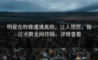 明星在昨晚遭遇真相，让人愤怒，每日大赛全网炸锅，详情查看