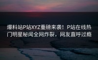 爆料站P站XYZ重磅来袭！P站在线热门明星秘闻全网炸裂，网友直呼过瘾