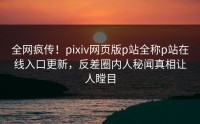 全网疯传！pixiv网页版p站全称p站在线入口更新，反差圈内人秘闻真相让人瞠目
