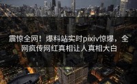 震惊全网！爆料站实时pixiv惊爆，全网疯传网红真相让人真相大白