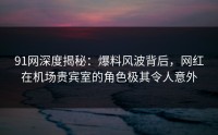 91网深度揭秘：爆料风波背后，网红在机场贵宾室的角色极其令人意外