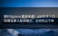 爆料站pixivc重磅来袭！p站在线入口劲爆当事人秘闻曝光，全网热议不断