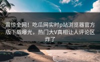 震惊全网！吃瓜网实时p站浏览器官方版下载曝光，热门大V真相让人评论区炸了