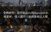 全网疯传！网页版pixiv网站pixivel今晚更新，惊人圈内人秘闻真相让人瞠目