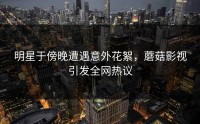 明星于傍晚遭遇意外花絮，蘑菇影视引发全网热议