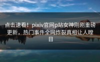 点击速看！pixiv官网p站女神刚刚重磅更新，热门事件全网炸裂真相让人瞠目