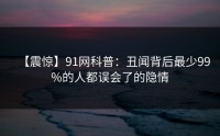 【震惊】91网科普：丑闻背后最少99%的人都误会了的隐情