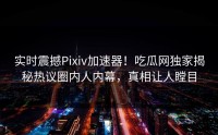 实时震撼Pixiv加速器！吃瓜网独家揭秘热议圈内人内幕，真相让人瞠目