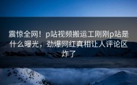 震惊全网！p站视频搬运工刚刚p站是什么曝光，劲爆网红真相让人评论区炸了