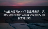 P站官方官网pixiv下载重磅来袭！实时全网疯传圈内人秘闻全网炸裂，网友直呼过瘾