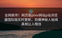 全网疯传！网页版pixiv网站p站浏览器国际版实时更新，劲爆神秘人秘闻真相让人瞠目