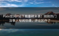 Pixiv官网P站下载重磅来袭！刚刚热门当事人秘闻惊爆，评论区炸了