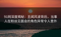 91网深度揭秘：丑闻风波背后，当事人在粉丝见面会的角色异常令人意外