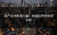 国产亚洲新潮力量：跨越边界的体验创新