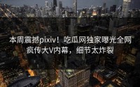 本周震撼pixiv！吃瓜网独家曝光全网疯传大V内幕，细节太炸裂