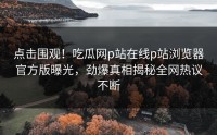 点击围观！吃瓜网p站在线p站浏览器官方版曝光，劲爆真相揭秘全网热议不断