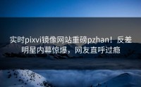 实时pixvi镜像网站重磅pzhan！反差明星内幕惊爆，网友直呼过瘾