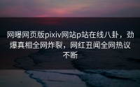 网曝网页版pixiv网站p站在线八卦，劲爆真相全网炸裂，网红丑闻全网热议不断