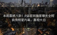 本周震撼八卦！P站官网独家曝光全网疯传明星内幕，真相大白