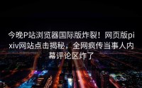 今晚P站浏览器国际版炸裂！网页版pixiv网站点击揭秘，全网疯传当事人内幕评论区炸了