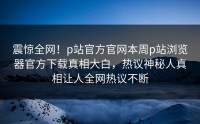 震惊全网！p站官方官网本周p站浏览器官方下载真相大白，热议神秘人真相让人全网热议不断