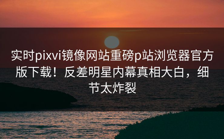 实时pixvi镜像网站重磅p站浏览器官方版下载！反差明星内幕真相大白，细节太炸裂