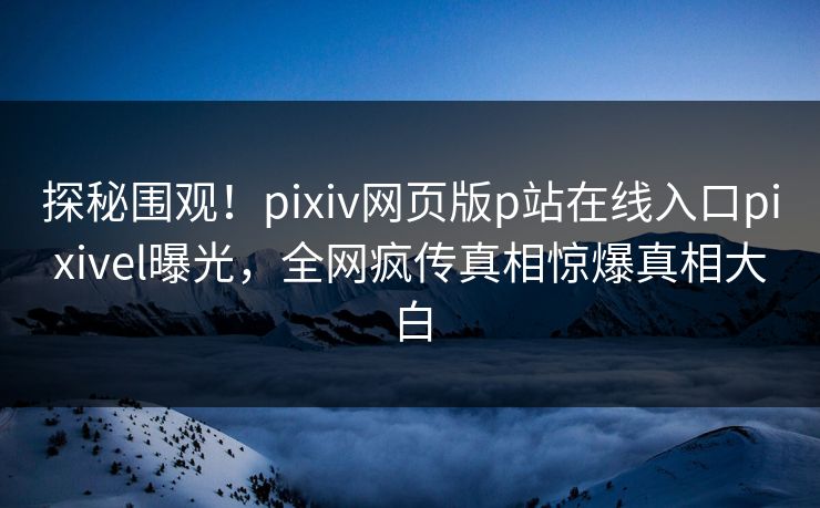 探秘围观！pixiv网页版p站在线入口pixivel曝光，全网疯传真相惊爆真相大白