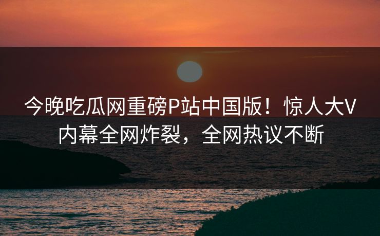 今晚吃瓜网重磅P站中国版！惊人大V内幕全网炸裂，全网热议不断