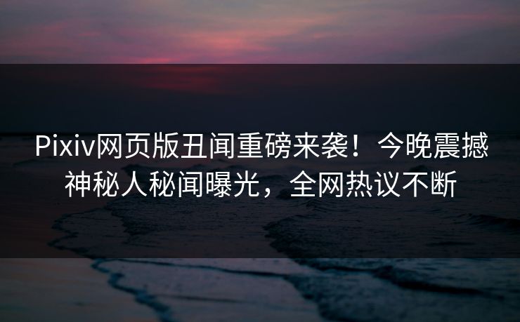 Pixiv网页版丑闻重磅来袭！今晚震撼神秘人秘闻曝光，全网热议不断