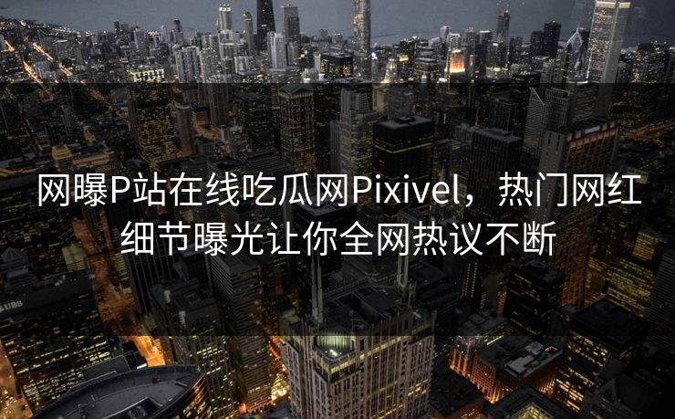 网曝P站在线吃瓜网Pixivel，热门网红细节曝光让你全网热议不断