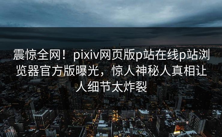 震惊全网！pixiv网页版p站在线p站浏览器官方版曝光，惊人神秘人真相让人细节太炸裂