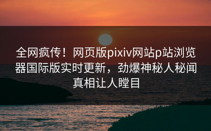 全网疯传！网页版pixiv网站p站浏览器国际版实时更新，劲爆神秘人秘闻真相让人瞠目