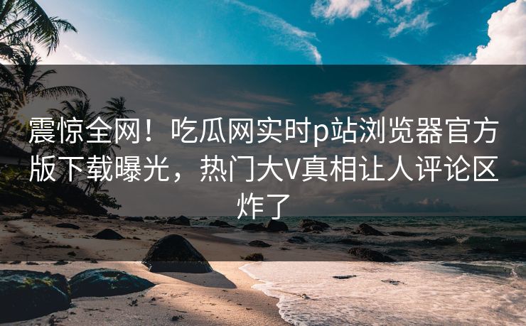 震惊全网！吃瓜网实时p站浏览器官方版下载曝光，热门大V真相让人评论区炸了