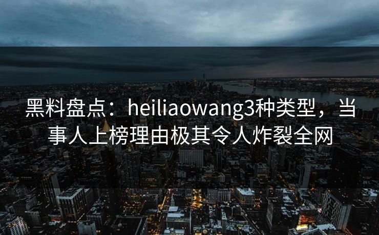 黑料盘点：heiliaowang3种类型，当事人上榜理由极其令人炸裂全网