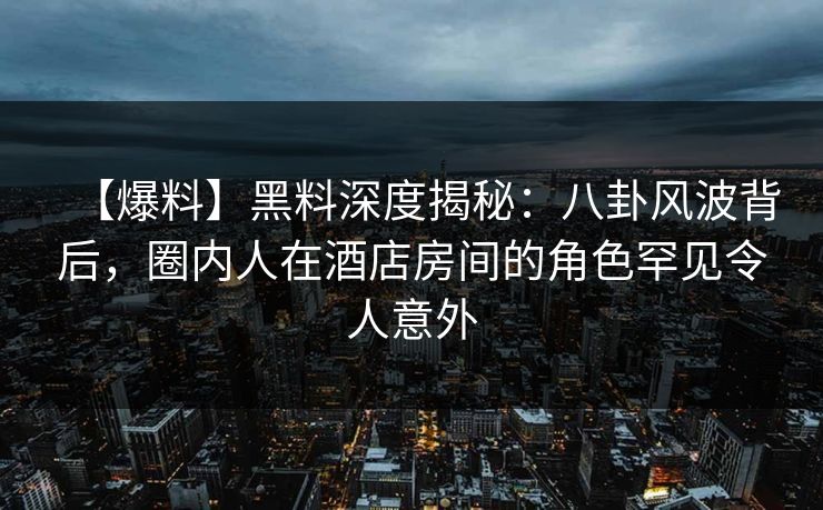 【爆料】黑料深度揭秘：八卦风波背后，圈内人在酒店房间的角色罕见令人意外