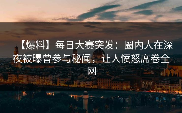 【爆料】每日大赛突发：圈内人在深夜被曝曾参与秘闻，让人愤怒席卷全网
