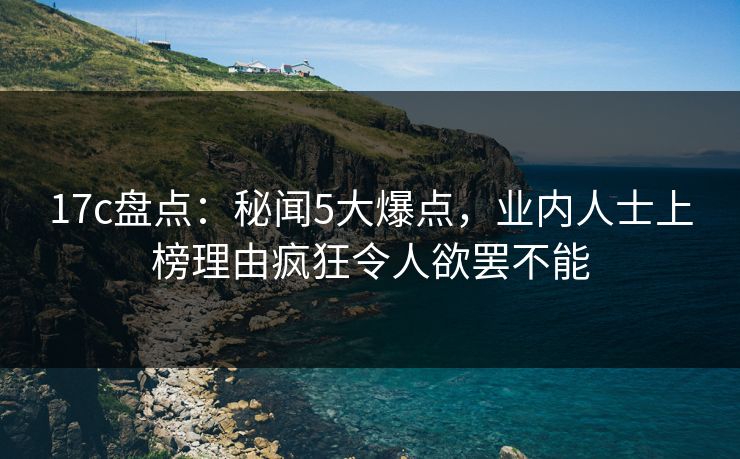 17c盘点：秘闻5大爆点，业内人士上榜理由疯狂令人欲罢不能