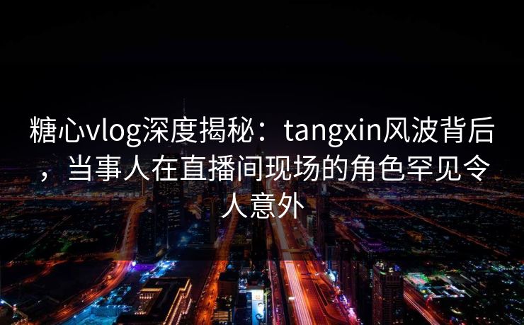 糖心vlog深度揭秘：tangxin风波背后，当事人在直播间现场的角色罕见令人意外
