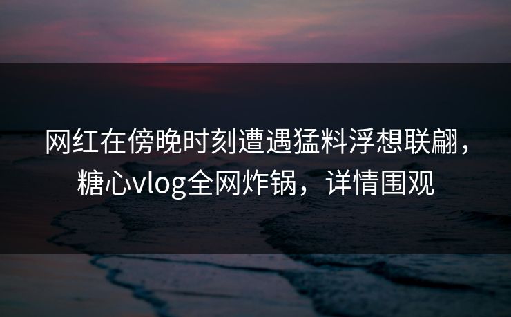 网红在傍晚时刻遭遇猛料浮想联翩，糖心vlog全网炸锅，详情围观