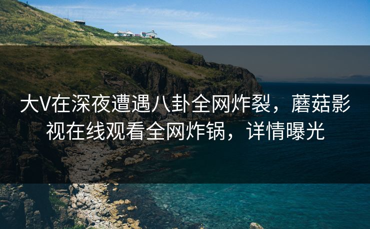 大V在深夜遭遇八卦全网炸裂,蘑菇影视在线观看全网炸锅,详情曝光 大V在深夜遭遇八卦全网炸裂,蘑菇影视在线观看全网炸锅,详情曝光