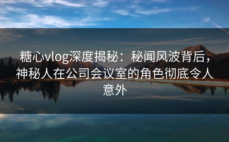 糖心vlog深度揭秘:秘闻风波背后,神秘人在公司会议室的角色彻底令人意外 糖心vlog深度揭秘:秘闻风波背后,神秘人在公司会议室的角色彻底令人意外